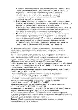 в) знание и применение командного метода решения Проблем (метод
Парето, диаграмма Исикавы, вепольный анализ, ММЧ, АРИЗ …) с
разработкой мероприятий устранения Проблем и ожидаемым
экономическим эффектом от проведенных мероприятий,
г) знание и практическое применение методологии TWI
(производственный инструктаж) …
2. Техническая система – на основании структурной схемы продукта,
проводится группировка элементов по их функциональной значимости
в общей системе продукта (основные, вспомогательные,
второстепенные) и их функционально – стоимостный анализ (технико
– экономический анализ) обоснованности использования различных
элементов, составляющих техническую систему продукта.
3. Технологическая система – на основании технологической схемы
организации и управления системой разработки и производства
продукта, с помощью метода ФСА проводим группировку операций по
их функциональной значимости (основные, вспомогательные,
второстепенные) и экономико – технологический анализ и оценку
соответствия их функциональной значимости и стоимости.
в) Сравнительный анализ и оценка количественно – качественных
показателей, характеризующих фактическое и будущее состояния
системы.
На основании данных, полученных в результате расчета количественно –
качественных показателей будущей системы предприятия и фактических
количественно – качественных показателей, характеризующих
эффективность существующей системы. Составляется «Таблица
сравнительного анализа и оценки эффективности финансово – хозяйственной
деятельности предприятия по ФАКТУ и БУДУЩЕГО». В таблице должны
быть отражены такие показатели как:
- количество элементов технической системы продукта и их стоимость
ФАКТ – БУДУЩЕЕ – ЭФФЕКТ
- количество ресурсов технологической системы разработки и
производства ФАКТ – БУДУЩЕЕ – ЭФФЕКТ
- операционные показатели (занимаемые площади, время выполнения
заказа, производительность, коэффициент удовлетворенности
потребителя…). ФАКТ – БУДУЩЕЕ – ЭФФЕКТ
- показатели мощности (производственные, не производственные,
доступные) ФАКТ – БУДУЩЕЕ – ЭФФЕКТ
- экономические показатели ( выручка отчетного периода, конверсионные
затраты, переменные затраты, прибыль до налогообложения)
На основании данной таблицы определяется экономический эффект от
будущих преобразований и принимается обоснованное решение по созданию
будущей идеальной социотехнической системе.
Вывод: Общий результат развития системы зависит от выбора
направления процесса ее развития
 