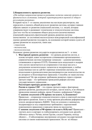 2.Направленность процесса развития.
«От выбора направления процесса развития системы зависит уровень ее
фактического состояния, который характеризуется оценкой ее общего
результата развития»
В первой части 3 –го закона диалектики мы наглядно рассмотрели, как
определить и оценить общий результат развития системы, которая главным
образом зависит от развития социальной системы, т.е. людей, которые
совершенствуют и развивают технические и технологические системы.
Для того что бы на основании общего результата (количественных
изменений) определить фактический уровень развития системы
(качественное ее состояния) воспользуемся международной классификацией
оценки уровней развития государств, на основании которой можно судить об
уровне развития их подсистем, таких как:
- социальная,
- техническая,
- технологическая.
Основные уровни развития государств подразделяются на 3 – и типа:
1. Факторный уровень развития – это уровень развития систем, в
основе которых лежит исторически сложившаяся организационно –
управленческая система (например: командно – административная,
сложившаяся со времен СССР). Основная цель владельцев и лидеров
этих систем заключается в ее сохранении в том виде как есть с
допущением незначительных элементов ее модернизации, а любые
существенные или не дай бог коренные изменения системы, их
владельцами и руководителями рассматривается как посягательство на
их авторитет и безоговорочное правление. Способна ли такая система
развиваться? Не зря основное требование развитых стран к странам
третьего мира – это требование проведения реформ системы
государственного управления…
Рассмотрим примеры развития стран СНГ.
Россия и страны СНГ – это страны третьего мира с факторным
уровнем развития, руководители которых, идя во власть, и не обещали
проведения никаких реформ, кроме Ельцина с реформами Гайдара.
С какими лозунгами в РБ пришел во власть А.Лукашенко?
Правильно – сохранение социалистического строя и советской системы
факторного развития. Благо к этому времени российские реформаторы
успели дискредитировать ИДЕЮ. Этим он успешно и занимается,
модернизируя ее под современные требования с перспективой
пожизненного правления и передачи трона по наследству.
С какими лозунгами в РФ пришел во власть В.Путин? Правильно –
«мочить всех в сортире» и стабилизировать ситуацию (для друзей).
«Мочить» начал с Чечни, потом Грузия, следом Украина, походу
«Боинг»… Стабилизировал внутреннюю ситуацию государственной
системы со своим пожизненным правлением. Но он не обещал
 