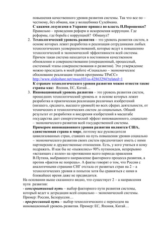 повышения качественного уровня развития системы. Так что все по –
честному, без обмана, как у волшебника Сулеймана.
С какими лозунгами в Украине пришел во власть П.Порошенко?
Правильно – проведения реформ и искоренения коррупции. Где
реформы, где борьба с коррупцией? Обманул?
2. Технологический уровень развития – это уровень развития систем, в
основе которых лежит разработка и реализация сотрудниками любых
технологических усовершенствований, которые ведут к повышению
технологической и экономической эффективности всей системы.
Причем такая система находится в постоянном качественном
обновлении и совершенствовании (операционный, процессный,
системный этапы совершенствования и развития). Это утверждение
можно проследить в моей работе «Социально – экономическое
обоснование реализации этапов программы ТРиСС»
http://www.slideshare.net/musa103/ss-42863294?related=1
К странам технологического уровня развития можно отнести такие
страны как: Япония, ЕС, Китай…
3. Инновационный уровень развития – это уровень развития систем,
прошедших технологический уровень и в основе которых лежит
разработка и практическая реализация различных изобретений
(низшего, среднего, высшего уровней) во всех сферах деятельности, от
технических и технологических систем до социальных. Общий
результат от разработки и внедрения изобретений в масштабе
государства дает синергетический эффект инновационного, социально
– экономического развития всей государственной системы.
Примером инновационного уровня развития являются США,
единственная страна в мире, поэтому все руководители
цивилизованных стран, ставших на путь повышения уровня социально
– экономического развития своих систем предпочитают иметь с ними
партнерские и дружественные отношения. Есть, у кого учиться и кому
подражать. И как бы не «пыжились» 90% путиноидов, непрерывно
«встающих с колен» на протяжении всего периода правления
В.Путина, выбравшего направление факторного процесса развития, а
против «фактов не попрешь». А факты говорят о том, что Россия с
аналогичными странами СНГ отстала от развитых стран на 2 – а
технологических уровня и попыток хотя бы сравняться с ними в
ближайшее время даже не предвидится.
На основании выше сказанного видно, что существует 2 – а направления
пути развития:
- консервативный путь – выбор факторного пути развития системы,
который ведет к деградации всей социально – экономической системы.
Пример: России, Белоруссии…
- прогрессивный путь – выбор технологического с переходом на
инновационный уровень развития. Пример: ЕС, Япония, Китай…
 