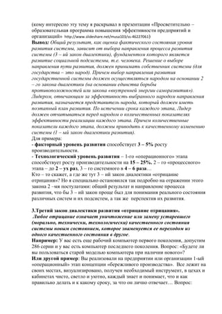 (кому интересно эту тему я раскрывал в презентации «Просветительно –
образовательная программа повышения эффективности предприятий и
организаций» http://www.slideshare.net/musa103/ss-46227061)
Вывод: Общий результат, как оценка фактического состояния уровня
развития системы, зависит от выбора направления процесса развития
системы (3 – ий закон диалектики), фундаментом которого является
развитие социальной подсистемы, т.е. человека. Решение о выборе
направления пути развития, должен принимать собственник системы (для
государства – это народ). Причем выбор направления развития
государственной системы должен осуществляться народом на основании 2
– го закона диалектики (на основании единства борьбы
противоположностей или закона «внутренней энергии саморазвития»).
Лидером, отвечающим за эффективность выбранного народом направления
развития, назначается представитель народа, который должен иметь
поэтапный план развития. По истечении срока каждого этапа, Лидер
должен отчитываться перед народом о количественных показателях
эффективности реализации каждого этапа. Причем количественные
показатели каждого этапа, должны приводить к качественному изменению
системы (1 – ый закон диалектики развития).
Для примера:
- факторный уровень развития способствует 3 – 5% росту
производительности.
- Технологический уровень развития – 1-го «операционного» этапа
способствует росту производительности на 15 – 25%. 2 – го «процессного»
этапа – до 2 – ух раз, 3 – го системного в 4 – 6 раза…
Кто – то скажет, а где же тут 3 – ий закон диалектики «отрицание
отрицания»? Но я специально остановился так подробно на отражении этого
закона 2 –мя постулатами: общий результат и направление процесса
развития, что бы 3 – ий закон проще был для понимания реального состояния
различных систем и их подсистем, а так же перспектив их развития.
3.Третий закон диалектики развития «отрицание отрицания».
Любое отрицание означает уничтожение или замену устаревшего
(морально, технически, технологически) качественного состояния
системы новым состоянием, которое знаменуется ее переходом из
одного качественного состояния в другое.
Например: У вас есть еще рабочий компьютер первого поколения, допустим
286 серии и у вас есть компьютер последнего поколения. Вопрос: «Будете ли
вы пользоваться старой моделью компьютера при наличии нового»?
Или другой пример: Вы реализовали на предприятии или организации 1-ый
«операционный» этап концепции «бережливого производства». Все лежит на
своих местах, визуализировано, получен необходимый инструмент, в цехах и
кабинетах чисто, светло и уютно, каждый знает и понимает, что и как
правильно делать и к какому сроку, за что он лично отвечает… Вопрос:
 