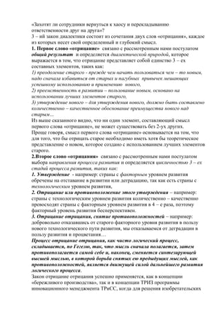 «Захотят ли сотрудники вернуться к хаосу и перекладыванию
ответственности друг на друга»?
3 – ий закон диалектики состоит из сочетания двух слов «отрицания», каждое
из которых несет свой определенный и глубокий смысл.
1. Первое слово «отрицание» связано с рассмотренным нами постулатом
общий результат и определяется диалектической природой, которое
выражается в том, что отрицание представляет собой единство 3 – ех
составных элементов, таких как:
1) преодоление старого - прежде чем начать пользоваться чем – то новым,
надо сначала избавиться от старых и пагубных привычек мешающих
успешному использованию и применению нового,
2) преемственность в развитии – пользование новым, основано на
использовании лучших элементов старого,
3) утверждение нового – для утверждения нового, должно быть составлено
количественно – качественное обоснование преимущества нового над
старым…
Из выше сказанного видно, что ни один элемент, составляющий смысл
первого слова «отрицание», не может существовать без 2-ух других.
Проще говоря, смысл первого слова «отрицание» основывается на том, что
для того, что бы отрицать старое необходимо иметь хотя бы теоретическое
представление о новом, которое создано с использованием лучших элементов
старого.
2.Второе слово «отрицания» связано с рассмотренным нами постулатом
выбора направления процесса развития и определяется цикличностью 3 – ех
стадий процесса развития, таких как:
1. Утверждение - например: страны с факторным уровнем развития
обречены на отставание в развитии или деградацию, так как есть страны с
технологическим уровнем развития,
2. Отрицание или противоположение этого утверждения – например:
страны с технологическим уровнем развития количественно – качественно
превосходят страны с факторным уровнем развития в 4 – е раза, поэтому
факторный уровень развития бесперспективен.
3. Отрицание отрицания, снятие противоположностей – например:
добровольно отказавшись от старого факторного уровня развития в пользу
нового технологического пути развития, мы отказываемся от деградации в
пользу развития и процветания…
Процесс отрицание отрицания, как чисто логический процесс,
складывается, по Гегелю, так, что мысль сначала полагается, затем
противополагается самой себе и, наконец, сменяется синтезирующей
высшей мыслью, в которой борьба снятых ею предыдущих мыслей, как
противоположностей, является движущей силой дальнейшего развития
логического процесса.
Закон отрицание отрицания успешно применяется, как в концепции
«бережливого производства», так и в концепции ТРИЗ программы
инновационного менеджмента ТРиСС, когда для решения изобретательских
 