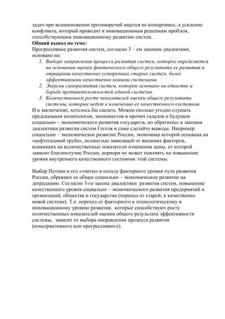 задач при возникновении противоречий ищется не компромисс, а усиление
конфликта, который приводит к инновационным решениям проблем,
способствующим инновационному развитию систем.
Общий вывод по теме:
Прогрессивное развития систем, согласно 3 – ем законам диалектики,
основано на:
1. Выборе направления процесса развития систем, которое определяется
на основании оценки фактического общего результата ее развития и
отрицании качественно устаревших старых систем, более
эффективными качественно новыми системами.
2. Энергии саморазвития систем, которое основано на единстве и
борьбе противоположностей единой системы.
3. Количественном росте показателей оценки общего результата
системы, которые ведут к изменению ее качественного состояния.
И в заключение, хотелось бы сказать. Можно сколько угодно слушать
предсказания политологов, экономистов и прочих гадалок о будущем
социально – экономического развития государств, но обратитесь к законам
диалектики развития систем Гегеля и сами сделайте выводы. Например:
социально – экономическое развитие России, экономика которой основана на
«нефтегазовой трубе», полностью зависящей от внешних факторов,
влияющих на количественные показатели изменения цены, от которой
зависит благополучие России, априори не может повлиять на повышение
уровня внутреннего качественного состояния этой системы.
Выбор Путина и его «элиты» в пользу факторного уровня пути развития
России, обрекают ее общее социально – экономическое развитие на
деградацию. Согласно 3-го закона диалектики развития систем, повышение
качественного уровня социально – экономического развития предприятий и
организаций, общества и государства (переход от старой, к качественно
новой системе). Т.е. переход от факторного к технологическому и
инновационному уровню развития, которые способствуют росту
количественных показателей оценки общего результата эффективности
системы, зависит от выбора направления процесса развития
(консервативного или прогрессивного).
 
