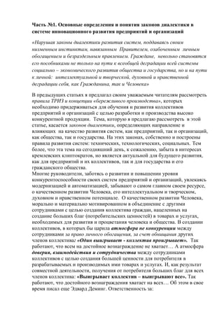 Часть №1. Основные определения и понятия законов диалектики в
системе инновационного развития предприятий и организаций
«Нарушая законы диалектики развития систем, поддаваясь своим
низменным инстинктам, навязанным Правителем, озабоченным личным
обогащением и безраздельным правлением. Граждане, невольно становятся
его пособниками не только на пути к всеобщей деградации всей системы
социально – экономического развития общества и государства, но и на пути
к личной: интеллектуальной и творческой, духовной и нравственной
деградации себя, как Гражданина, так и Человека»
В предыдущих статьях я предлагал своим уважаемым читателям рассмотреть
правила ТРИЗ и концепции «бережливого производства», которых
необходимо придерживаться для обучения и развития коллективов
предприятий и организаций с целью разработки и производства высоко
конкурентной продукции. Тема, которую я предлагаю рассмотреть в этой
статье, касается законов диалектики, определяющих направление и
влияющих на качество развития систем, как предприятий, так и организаций,
как общества, так и государства. На этих законах, собственно и построены
правила развития систем: технических, технологических, социальных. Тем
более, что эта тема на сегодняшний день, к сожалению, забыта в интересах
кремлевских клиптократов, но является актуальной для будущего развития,
как для предприятий и их коллективов, так и для государства и его
гражданского общества.
Многие руководители, заботясь о развитии и повышении уровня
конкурентоспособности своих систем предприятий и организаций, увлекаясь
модернизацией и автоматизацией, забывают о самом главном своем ресурсе,
о качественном развитии Человека, его интеллектуальном и творческом,
духовном и нравственном потенциале. О качественном развитии Человека,
морально и материально мотивированном в объединение с другими
сотрудниками с целью создания коллектива граждан, нацеленных на
создание больших благ (потребительских ценностей) в товарах и услугах,
необходимых для развития и процветания человека и общества. В создании
коллективов, в которых бы царила атмосфера не конкуренции между
сотрудниками за право личного обогащения, за счет обнищания других
членов коллектива: «Один выигрывает - коллектив проигрывает». Так
работают, что всем на достойное вознаграждение не хватает… А атмосфера
доверия, взаимодействия и сотрудничества между сотрудниками
коллективов с целью создания большей ценности для потребителя в
разрабатываемых и производимых ими товарах и услугах. И, как результат
совместной деятельности, получения от потребителя больших благ для всех
членов коллектива: «Выигрывает коллектив – выигрывают все». Так
работают, что достойного вознаграждения хватает на всех… Об этом в свое
время писал еще Эдвард Деминг. Ответственность за:
 