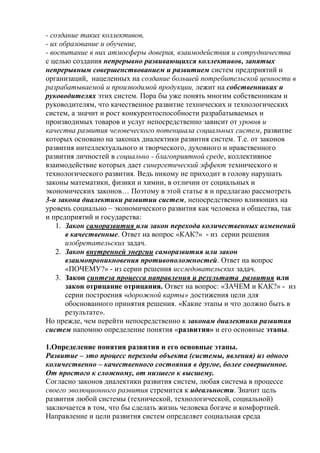 - создание таких коллективов,
- их образование и обучение,
- воспитание в них атмосферы доверия, взаимодействия и сотрудничества
с целью создания непрерывно развивающихся коллективов, занятых
непрерывным совершенствованием и развитием систем предприятий и
организаций, нацеленных на создание большей потребительской ценности в
разрабатываемой и производимой продукции, лежит на собственниках и
руководителях этих систем. Пора бы уже понять многим собственникам и
руководителям, что качественное развитие технических и технологических
систем, а значит и рост конкурентоспособности разрабатываемых и
производимых товаров и услуг непосредственно зависит от уровня и
качества развития человеческого потенциала социальных систем, развитие
которых основано на законах диалектики развития систем. Т.е. от законов
развития интеллектуального и творческого, духовного и нравственного
развития личностей в социально - благоприятной среде, коллективное
взаимодействие которых дает синергетический эффект технического и
технологического развития. Ведь никому не приходит в голову нарушать
законы математики, физики и химии, в отличии от социальных и
экономических законов… Поэтому в этой статье я и предлагаю рассмотреть
3-и закона диалектики развитии систем, непосредственно влияющих на
уровень социально – экономического развития как человека и общества, так
и предприятий и государства:
1. Закон саморазвития или закон перехода количественных изменений
в качественные. Ответ на вопрос «КАК?» - из серии решения
изобретательских задач.
2. Закон внутренней энергии саморазвития или закон
взаимопроникновения противоположностей. Ответ на вопрос
«ПОЧЕМУ?» - из серии решения исследовательских задач.
3. Закон синтеза процесса направления и результата развития или
закон отрицание отрицания. Ответ на вопрос: «ЗАЧЕМ и КАК?» - из
серии построения «дорожной карты» достижения цели для
обоснованного принятия решения. «Какие этапы и что должно быть в
результате».
Но прежде, чем перейти непосредственно к законам диалектики развития
систем напомню определение понятия «развития» и его основные этапы.
1.Определение понятия развития и его основные этапы.
Развитие – это процесс перехода объекта (системы, явления) из одного
количественно – качественного состояния в другое, более совершенное.
От простого к сложному, от низшего к высшему.
Согласно законов диалектики развития систем, любая система в процессе
своего эволюционного развития стремится к идеальности. Значит цель
развития любой системы (технической, технологической, социальной)
заключается в том, что бы сделать жизнь человека богаче и комфортней.
Направление и цели развития систем определяет социальная среда
 