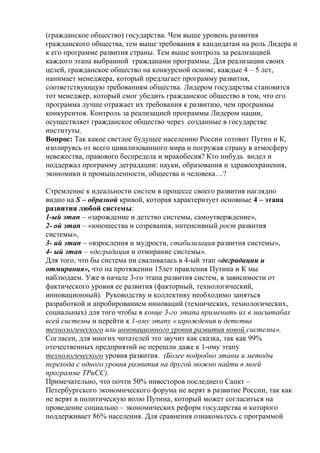 (гражданское общество) государства. Чем выше уровень развития
гражданского общества, тем выше требования к кандидатам на роль Лидера и
к его программе развития страны. Тем выше контроль за реализацией
каждого этапа выбранной гражданами программы. Для реализации своих
целей, гражданское общество на конкурсной основе, каждые 4 – 5 лет,
нанимает менеджера, который предлагает программу развития,
соответствующую требованиям общества. Лидером государства становится
тот менеджер, который смог убедить гражданское общество в том, что его
программа лучше отражает их требования к развитию, чем программы
конкурентов. Контроль за реализацией программы Лидером нации,
осуществляет гражданское общество через созданные в государстве
институты.
Вопрос: Так какое светлое будущее населению России готовит Путин и К,
изолируясь от всего цивилизованного мира и погружая страну в атмосферу
невежества, правового беспредела и мракобесия? Кто нибудь видел и
поддержал программу деградации: науки, образования и здравоохранения,
экономики и промышленности, общества и человека…?
Стремление к идеальности систем в процессе своего развития наглядно
видно на S – образной кривой, которая характеризует основные 4 – этапа
развития любой системы:
1-ый этап – «зарождение и детство системы, самоутверждение»,
2- ой этап – «юношества и созревания, интенсивный рост развития
системы»,
3- ий этап – «взросления и мудрости, стабилизация развития системы»,
4- ый этап – «деградация и отмирание системы».
Для того, что бы система ни сваливалась в 4-ый этап «деградации и
отмирания», что на протяжении 15лет правления Путина и К мы
наблюдаем. Уже в начале 3-го этапа развития систем, в зависимости от
фактического уровня ее развития (факторный, технологический,
инновационный). Руководству и коллективу необходимо заняться
разработкой и апробированием инноваций (технических, технологических,
социальных) для того чтобы в конце 3-го этапа применить их в масштабах
всей системы и перейти к 1-ому этапу «зарождения и детства
технологического или инновационного уровня развития новой системы».
Согласен, для многих читателей это звучит как сказка, так как 99%
отечественных предприятий не перешли даже к 1-ому этапу
технологического уровня развития. (Более подробно этапы и методы
перехода с одного уровня развития на другой можно найти в моей
программе ТРиСС).
Примечательно, что почти 50% инвесторов последнего Санкт –
Петербургского экономического форума не верят в развитие России, так как
не верят в политическую волю Путина, который может согласиться на
проведение социально – экономических реформ государства и которого
поддерживает 86% населения. Для сравнения ознакомьтесь с программой
 