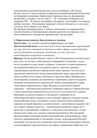 экономического развития Казахстана, если не ошибаюсь «100 шагов».
Кстати, еще лет 5 назад, участвуя в правительственной программе Казахстана
по внедрению концепции «бережливого производства» на предприятиях
республики, я говорил, что лет через 5 – 10- ть Казахам позавидуют все
граждане СНГ… Я даже не вспоминаю о белорусах, для которых эти понятия
вообще «космос». Хотя рядовые граждане в этом не виноваты, и я ни в коем
случае не хотел обидеть этот народ.
Но перейдем непосредственно к законам диалектики и их проявлениях в
технологических и инновационных уровнях развития, как граждан, так и
систем общества и государства, предприятий и организаций.
2. Определение понятия Диалектики и ее законов.
Диалектика - это учение о развитии окружающего нас мира.
Диалектический метод позволяет более точно представлять окружающий
нас мир, так как учитывает не только все виды и формы взаимодействий
между объектами (системами, явлениями), но и то, что сами
взаимодействия непрерывно изменяются.
Пример: Россия (режим Путина, вместе с 86% беснующимися путинистами),
мало того, что во имя «стабилизации и непрерывного вставания с колен,
когда туловище по шею уходит в дерьмо», отказалась от цивилизованного
пути развития общества и государства вместе с другими странами,
стремящимися к развитию и процветанию своих граждан. Так она еще и
предъявляет претензии ко всему цивилизованному миру, придумав миф о
своем «особом пути» (назад к обезьяне) и «русском мире» (Новороссии с
Лугондонией), созданных на захваченных территориях других государств,
подменяя экономические и юридические законы международного права,
«понятиями» криминального мира. Находясь на факторном уровне
социально – экономического развития и напрямую завися от взаимодействия
с более развитыми странами технологического и инновационного уровня.
Наказание путинского режима за «беспредел» творимый им на
международной арене (санкции и анти санкции), привело к падению уровня
взаимодействия между «встающей с колен» Россией и более развитыми
странами, который выразился в количественно – качественном падении и без
того низкого уровня социально – экономического развития страны. В то
время как у загнивающих «гейропы» и «пиндосов» все ровненько. А ведь
прошел всего лишь год с момента самоизоляции России. Вот вам яркий
пример влияния изменения уровня взаимодействия цивилизованных стран
(систем) с развивающейся и «встающей с колен» деградирующей Россией
(системой). Это как же надо ненавидеть свое население (клиптократы Путина
не рассматривают граждан России, как народ и гражданское общество), что
 