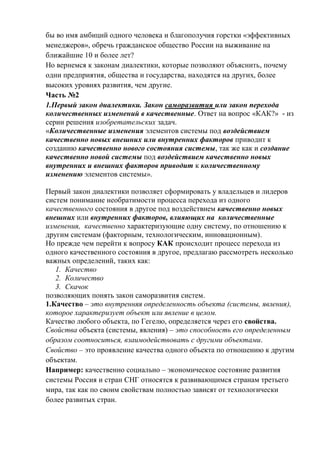 бы во имя амбиций одного человека и благополучия горстки «эффективных
менеджеров», обречь гражданское общество России на выживание на
ближайшие 10 и более лет?
Но вернемся к законам диалектики, которые позволяют объяснить, почему
одни предприятия, общества и государства, находятся на других, более
высоких уровнях развития, чем другие.
Часть №2
1.Первый закон диалектики. Закон саморазвития или закон перехода
количественных изменений в качественные. Ответ на вопрос «КАК?» - из
серии решения изобретательских задач.
«Количественные изменения элементов системы под воздействием
качественно новых внешних или внутренних факторов приводит к
созданию качественно нового состояния системы, так же как и создание
качественно новой системы под воздействием качественно новых
внутренних и внешних факторов приводит к количественному
изменению элементов системы».
Первый закон диалектики позволяет сформировать у владельцев и лидеров
систем понимание необратимости процесса перехода из одного
качественного состояния в другое под воздействием качественно новых
внешних или внутренних факторов, влияющих на количественные
изменения, качественно характеризующие одну систему, по отношению к
другим системам (факторным, технологическим, инновационным).
Но прежде чем перейти к вопросу КАК происходит процесс перехода из
одного качественного состояния в другое, предлагаю рассмотреть несколько
важных определений, таких как:
1. Качество
2. Количество
3. Скачок
позволяющих понять закон саморазвития систем.
1.Качество – это внутренняя определенность объекта (системы, явления),
которое характеризует объект или явление в целом.
Качество любого объекта, по Гегелю, определяется через его свойства.
Свойства объекта (системы, явления) – это способность его определенным
образом соотноситься, взаимодействовать с другими объектами.
Свойство – это проявление качества одного объекта по отношению к другим
объектам.
Например: качественно социально – экономическое состояние развития
системы Россия и стран СНГ относятся к развивающимся странам третьего
мира, так как по своим свойствам полностью зависят от технологически
более развитых стран.
 