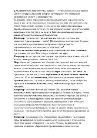 2.Количество объекта (системы, явления) – это показатель внешней оценки
объекта (системы, явления), который не определяет его внутренних
качественных свойств и характеристик.
Количество Гегель определял как внешнюю для бытия определенность,
видел в нем нечто относительно безразличное для того или иного объекта.
Гегель рассматривал качество и количество как взаимопроникающие
противоположности и считал, что как нет качества без количественных
характеристик, так нет, и не может быть количества, абсолютно
лишенного качественной определенности.
Например: Предприятие – количественно понятно, что одно, а не
несколько. А качественно - какое? Промышленное или торговое, большое
или маленькое, организованное по принципу «бережливого»,
«инновационного» или «массового» производства?
Именно количественные границы, определяют качественное состояние
предприятия, которые Гегель характеризовал как мера.
Например: малые, средние или крупные предприятия определяются мерой
количества сотрудников, границы «от и до».
Мера (диапазон, границы)– это единство качественной и количественной
определенности объекта, показатель того, что одному и тому же качеству
может соответствовать определенный диапазон количественных
характеристик. Следовательно, понятие меры показывает, что качеству
принадлежат не каждые, а лишь определенные количественные значения
(диапазон). Если количественное уменьшение или увеличение перейдет
границы диапазона, т.е. выйдет за пределы своей меры, то это необратимо
приведет к изменению качества: новое количество перейдет в новое
качество.
Например: Если бы в России или странах СНГ количественный
показатель меры производительности труда был бы выше в 3-4 раза, то они
возможно бы и качественно относились к развитым странам. Ну а пока, к
сожалению, к странам третьего мира, как папуасы, обменивающиеся с
качественно более развитыми странами, имеющимися у них в большом
количестве природными ресурсами на более качественную и
высокотехнологичную продукцию, так как по уровню своего качественного
социально – экономического развития сами ничего подобного произвести не
могут.
Например: Создавая систему «бережливого предприятия», т.е. создавая
более качественный технологический поток разработки и производства
продукта с целью устранения 8 – ми видов Потерь, мы согласно 5-ти
правилам концепции «бережливого производства», количественно
 