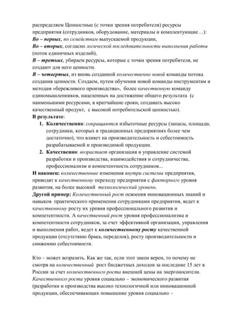 распределяем Ценностные (с точки зрения потребителя) ресурсы
предприятия (сотрудников, оборудование, материалы и комплектующие…):
Во – первых, по семействам выпускаемой продукции,
Во – вторых, согласно логической последовательности выполнения работы
(поток единичных изделий),
В – третьих, убираем ресурсы, которые с точки зрения потребителя, не
создают для него ценности.
В – четвертых, из вновь созданной количественно новой команды потока
создания ценности. Создаем, путем обучения новой команды инструментам и
методам «бережливого производства», более качественную команду
единомышленников, нацеленных на достижение общего результата (с
наименьшими ресурсами, в кратчайшие сроки, создавать высоко
качественный продукт, с высокой потребительской ценностью).
В результате:
1. Количественно: сокращаются избыточные ресурсы (запасы, площади,
сотрудники, которых в традиционных предприятиях более чем
достаточно), что влияет на производительность и себестоимость
разрабатываемой и производимой продукции.
2. Качественно: возрастает организация и управление системой
разработки и производства, взаимодействия и сотрудничества,
профессионализм и компетентность сотрудников...
И наконец: количественные изменения внутри системы предприятия,
приводят к качественному переходу предприятия с факторного уровня
развития, на более высокий технологический уровень.
Другой пример: Количественный рост освоения инновационных знаний и
навыков практического применения сотрудниками предприятия, ведет к
качественному росту их уровня профессионального развития и
компетентности. А качественный рост уровня профессионализма и
компетентности сотрудников, за счет эффективной организации, управления
и выполнения работ, ведет к количественному росту качественной
продукции (отсутствию брака, переделок), росту производительности и
снижению себестоимости.
Кто – может возразить. Как же так, если этот закон верен, то почему не
смотря на количественный рост бюджетных доходов за последние 15 лет в
России за счет количественного роста внешней цены на энергоносители.
Качественного роста уровня социально – экономического развития
(разработки и производства высоко технологичной или инновационной
продукции, обеспечивающих повышение уровня социально –
 
