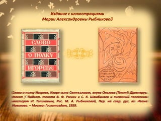 Слово о полку Игореве, Игоря сына Святъславля, внука Ольгова [Текст]: Древнерус.
текст / Подгот. текста В. Ф. Ржиги и С. К. Шамбинаго и писанный палехским
мастером И. Голиковым, Рис. М. А. Рыбниковой, Пер. на совр. рус. яз. Ивана
Новикова. – Москва: Гослитиздат, 1959.
Издание с иллюстрациями
Марии Александровны Рыбниковой
 