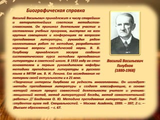 Василий Васильевич принадлежит к числу старейших
и авторитетнейших советских методистов-
словесников. Он принимал деятельное участие в
составлении учебных программ, выступал на всех
крупных совещаниях и конференциях по вопросам
преподавания литературы, руководил рядом
коллективных работ по методике, разрабатывал
коренные вопросы методической науки. В. В.
Голубкову принадлежит заслуга создания
систематического курса методики преподавания
литературы в советской школе. В 1933 году он стал
основателем и первым руководителем кафедры
методики преподавания литературы и русского
языка в МГПИ им. В. И. Ленина. Его исследования не
потеряли своей актуальности и в 21 веке.
Василий Васильевич
Голубков
(1880-1968)
«Творческие интересы Голубкова на редкость многоплановы. Он исследует
методы преподавания литературы и создает классификацию, в основе
которой лежит процесс совместной деятельности учителя и ученика:
лекционный метод, метод литературной беседы, метод самостоятельной
работы» // Богданова О. Ю. Методика преподавания литературы: Учеб. для
студентов вузов пед. Специальностей. – Москва: Academia, 1999. – 397, 2 с. –
(Высшее образование). – с. 67.
Биографическая справка
 