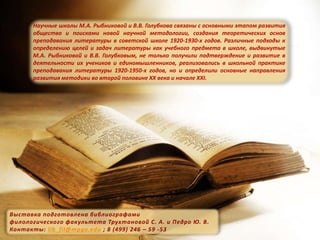 Научные школы М.А. Рыбниковой и В.В. Голубкова связаны с основными этапом развития
общества и поисками новой научной методологии, создания теоретических основ
преподавания литературы в советской школе 1920-1930-х годов. Различные подходы к
определению целей и задач литературы как учебного предмета в школе, выдвинутые
М.А. Рыбниковой и В.В. Голубковым, не только получили подтверждение и развитие в
деятельности их учеников и единомышленников, реализовались в школьной практике
преподавания литературы 1920-1950-х годов, но и определили основные направления
развития методики во второй половине ХХ века и начале XXI.
Выставка подготовлена библиографами
филологического факультета Трухтановой С. А. и Педро Ю. В.
Контакты: lib_fil@mpgu.edu ; 8 (499) 246 – 59 -53
 