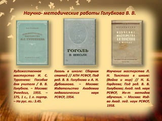 Изучение мастерства Л.
Н. Толстого в школе:
(Война и мир) // Н. Б.
Гордеева; Под ред. В. В.
Голубкова; Акад. пед. наук
РСФСР, Ин-т методов
обучения. – Москва: Изд-
во Акад. пед. наук РСФСР,
1958.
Гоголь в школе: Сборник
статей // АПН РСФСР, Под
ред. В. В. Голубкова и А. Н.
Дубовикова. – Москва:
Издательство Академии
педагогических наук
РСФСР, 1954.
Художественное
мастерство И. С.
Тургенева: Пособие
для учителя / В. В.
Голубков. – Москва:
Учпедгиз, 1955. –
175, 1 с., 1 л. портр.
– На рус. яз.: 3.45.
Научно- методические работы Голубкова В. В.
 