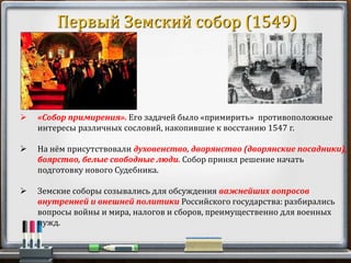  «Собор примирения». Его задачей было «примирить» противоположные
интересы различных сословий, накопившие к восстанию 1547 г.
 На нём присутствовали духовенство, дворянство (дворянские посадники),
боярство, белые свободные люди. Собор принял решение начать
подготовку нового Судебника.
 Земские соборы созывались для обсуждения важнейших вопросов
внутренней и внешней политики Российского государства: разбирались
вопросы войны и мира, налогов и сборов, преимущественно для военных
нужд.
Первый Земский собор (1549)
 