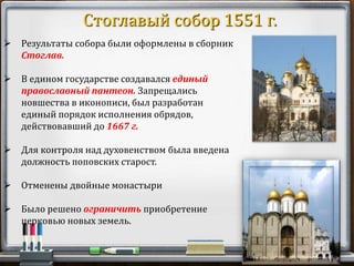  Результаты собора были оформлены в сборник
Стоглав.
 В едином государстве создавался единый
православный пантеон. Запрещались
новшества в иконописи, был разработан
единый порядок исполнения обрядов,
действовавший до 1667 г.
 Для контроля над духовенством была введена
должность поповских старост.
 Отменены двойные монастыри
 Было решено ограничить приобретение
церковью новых земель.
Стоглавый собор 1551 г.
 