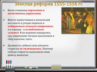  Были отменены кормления и
наместничье управление.
 Вместо наместников и волостелей
вся власть в уездах перешла к
избираемым земским старостам,
а в городах - к излюбленным
головам. В их ведении находились
суд, управление тяглым населением и
сбор налогов с него.
 Должность губного или земского
старосты не оплачивалась. Поэтому
губные старосты выполняли свою
работу неохотно.
Земская реформа 1555-1556 гг.
 