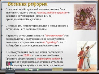  Отныне всякий служилый человек должен был
выставить одного воина «конно, людно и оружно» с
каждых 100 четвертей (около 170 га)
принадлежавшей ему земли.
 С первых 100 четвертей выходил в поход он сам, с
остальных - его военные холопы.
 Наряду со служилыми людьми "по отечеству" (т.е.
по наследству), получавшими за службу землю,
появились и служилые люди по "прибору" - по
найму. Они получали денежное жалованье.
 С целью усиления военной мощи Российского
государства в 1550 г. правительство Ивана
Грозного сформировало стрелецкое войско. В
отличие от дворянского ополчения, стрельцы
несли военную службу и в мирное, и в военное
время.
Военная реформа
 