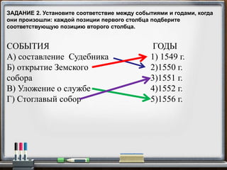 СОБЫТИЯ
А) составление Судебника
Б) открытие Земского
собора
В) Уложение о службе
Г) Стоглавый собор
ГОДЫ
1) 1549 г.
2)1550 г.
3)1551 г.
4)1552 г.
5)1556 г.
ЗАДАНИЕ 2. Установите соответствие между событиями и годами, когда
они произошли: каждой позиции первого столбца подберите
соответствующую позицию второго столбца.
 