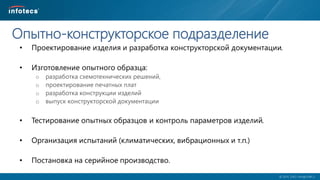  2014, ОАО «ИнфоТеКС».
Опытно-конструкторское подразделение
• Проектирование изделия и разработка конструкторской документации.
• Изготовление опытного образца:
o разработка схемотехнических решений,
o проектирование печатных плат
o разработка конструкции изделий
o выпуск конструкторской документации
• Тестирование опытных образцов и контроль параметров изделий.
• Организация испытаний (климатических, вибрационных и т.п.)
• Постановка на серийное производство.
 