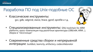  2014, ОАО «ИнфоТеКС».
Разработка ПО под Unix-подобные ОС
• Классические инструменты:
gcc, gdb, valgrind, starce, ltrace, gprof, oprofile и т.д.
• Специализированные инструменты: GNU toolchain for ARM
platforms, кросс-компиляция под различные архитектуры (i386/x64, ARM…),
сборка в “песочницах”
• Современные средства сборки и непрерывной
интеграции: buildbot, teamcity, artifactory, codecollaborator
 