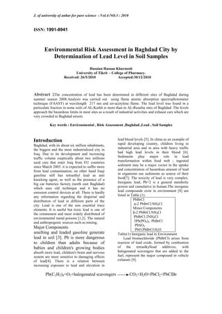 J. of university of anbar for pure science : Vol.4:NO.3 : 2010
ISSN: 1991-8941
Environmental Risk Assessment in Baghdad City by
Determination of Lead Level in Soil Samples
Hussian Hassan Kharnoob
University of Tikrit - College of Pharmacy.
Accepted:30/12/2010Received: 26/5/2010
Abstract :The concentration of lead has been determined in different sites of Baghdad during
summer season 2008.Analysis was carried out using flame atomic absorption spectrophotometer
technique (FAAST) at wavelength 217 nm and air-acetylene flame. The lead level was found in a
particulate fraction in some soils of AL-Karkh is more than in AL-Rusafsa sites of Baghdad. The levels
approach the hazardous limits in most sites as a result of industrial activities and exhaust cars which are
very crowded in Baghdad streets.
Key words : Environmental , Risk Assessment ,Baghdad ,Lead , Soil Samples
Introduction
Baghdad, with its about six million inhabitants,
the biggest and the most industrialized city in
Iraq. Due to its development and increasing
traffic volume eseptically about two millions
used cars that enter Iraq from EU countries
since March 2003. it is expected to suffer more
from lead contamination; on other hand Iraqi
gasoline still has tetraethyl lead as anti
knocking agent, as well as the presence of a
big car batteries factory (north east Baghdad)
which uses old technique and it has no
emission control devices at all. There is hardly
any information regarding the dispersal and
distribution of lead in different parts of the
city. Lead is one of the non essential trace
elements. It is useful but toxic lead is one of
the commonest and most widely distributed of
environmental metal poisons [1,2]. The natural
and anthropogenic sources such as mining,
Major Components
smelting and leaded gasoline generate
lead in soil [3]. Pb is more dangerous
to children than adults because of
babies and children's growing bodies
absorb more lead, children's brain and nervous
system are more sensitive to damaging effects
of lead[4]. There is a relation between
increasing exposure to lead and elevation in
lead blood levels [5]. In china as an example of
rapid developing country, children living in
industrial area and in area with heavy traffic
had high lead levels in their blood [6].
Sediments play major role in lead
transformation within food web ; ingested
sediment may be a major vector in the uptake
and concentration of hazardous amount of lead
in organisms use sediments as source of their
food[7]. The toxicity of lead is very complex.
Inorganic lead, Pb+2 is a general metabolic
poison and cumulative in human.The inorganic
lead compounds exist in environment [8] are
listed in Table (1).
PbBrCl
α-2 PbBrCl.NH4Cl
Minor Components
β-2 PbBrCl.NH4Cl
PbBrCl.2NH4Cl
3Pb(PO4)2. PbBrCl
PbSO4
PbO.PbBrCl.H2O
Table(1) Inorganic lead in Environment
Lead bromochloride (PbBrCl) arises from
reaction of lead oxide, formed by combustion
of the tetraalkyllead additives, with
halogenated scavengers that are added to the
fuel, represent the major compound in vehicle
exhausts [9].
Pb(C2H2)4+O2+halogenated scavengers CO2+H2O+PbCl2+PbClBr
 