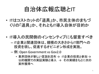 自治体広報広聴とIT
• ITはコストカットの「道具」か、市民主体のまちづ
くりの「道具」か、それともIT導入自体が目的か
• IT導入の民間側のインセンティブにも留意すべき
– IT企業と関連団体は、規模の大きさからIT部門への
投資を欲し、促進するオピニオン形成を実施。
– 例：Open Government vs Gov2.0
• 業界団体が新しい言説を流布 → IT企業の投資と参加 →
公的機関での実証実験と導入 → その実績をもとに次の
案件獲得へ
4
 