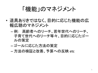 「機能」のマネジメント
• 道具ありきではなく、目的に応じた機能の広
報広聴のマネジメント
– 例： 高齢者へのリーチ、若年世代へのリーチ、
子育て世代へのリーチ等々、目的に応じたゴー
ルの策定
– ゴールに応じた方法の策定
– 方法の検証と改善、予算への反映 etc
5
 