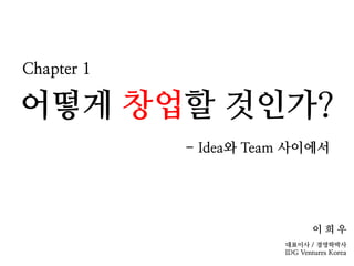 어떻게 창업할 것인가?
- Idea와 Team 사이에서
이 희 우
대표이사 / 경영학박사
IDG Ventures Korea
Chapter 1
 