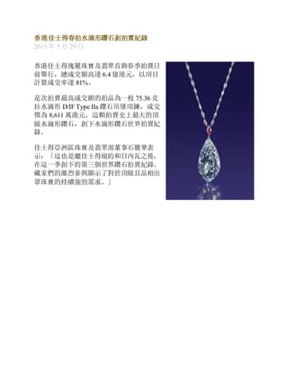香港佳士得春拍水滴形鑽石創拍賣紀錄
2013 年 5 月 29 日
香港佳士得瑰麗珠寶及翡翠首飾春季拍賣日
前舉行，總成交額高達 6.4 億港元，以項目
計算成交率達 81%。
是次拍賣最高成交額的拍品為一枚 75.36 克
拉水滴形 D/IF Type IIa 鑽石吊墜項鍊，成交
價為 8,611 萬港元，這顆拍賣史上最大的頂
級水滴形鑽石，創下水滴形鑽石世界拍賣紀
錄。
佳士得亞洲區珠寶及翡翠部董事石麗華表
示：「這也是繼佳士得紐約和日內瓦之後，
在這一季創下的第三個世界鑽石拍賣紀錄。
藏家們的激烈參與顯示了對於頂級且品相出
眾珠寶的持續強勁需求。」
 
