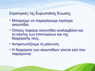 Στρατηγικές της Ευρωπαϊκής Ένωσης
• Μπορούμε να παραγάγουμε λιγότερα
σκουπίδια.
• Όποιος παράγει σκουπίδια αναλαμβάνει και
το κόστος των επιπτώσεων και της
διαχείρισής τους.
• Αντιμετωπίζουμε τη μόλυνση.
• Η διαχείριση των σκουπιδιών γίνεται εκεί που
παράγονται.
 