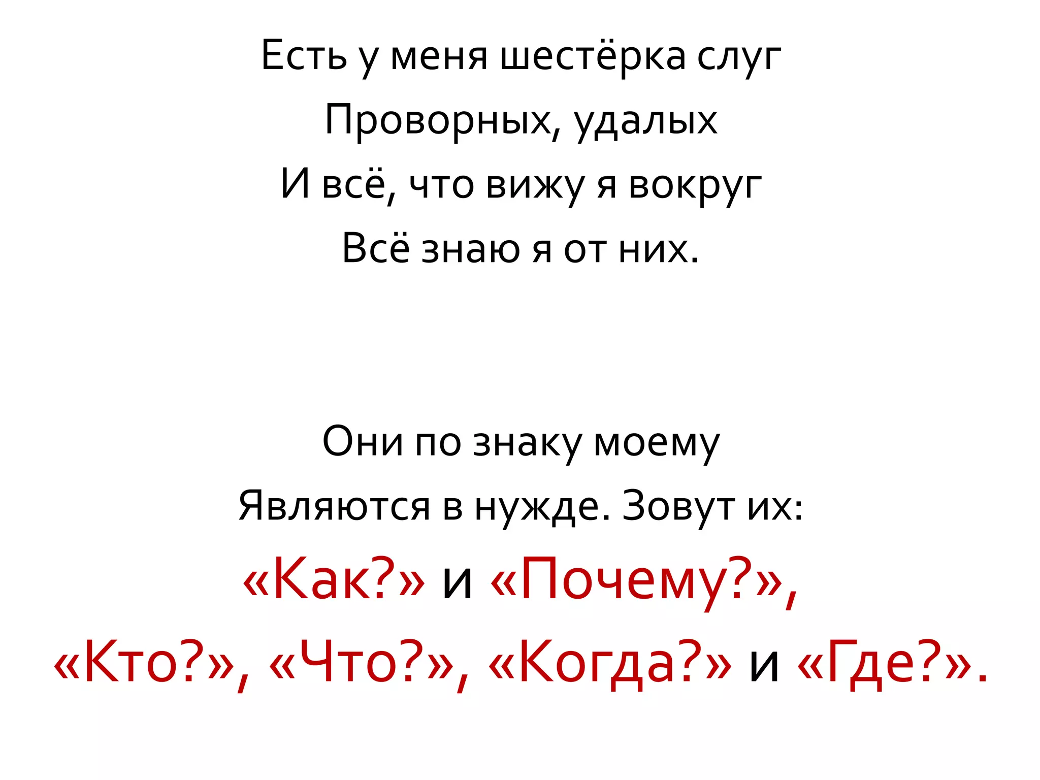 Есть у меня шестёрка слуг
Проворных, удалых
И всё, что вижу я вокруг
Всё знаю я от них.
Они по знаку моему
Являются в нужде. Зовут их:
«Как?» и «Почему?»,
«Кто?», «Что?», «Когда?» и «Где?».
 