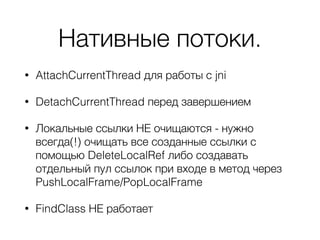 Нативные потоки.
• AttachCurrentThread для работы с jni
• DetachCurrentThread перед завершением
• Локальные ссылки НЕ очищаются - нужно
всегда(!) очищать все созданные ссылки с
помощью DeleteLocalRef либо создавать
отдельный пул ссылок при входе в метод через
PushLocalFrame/PopLocalFrame
• FindClass НЕ работает
 