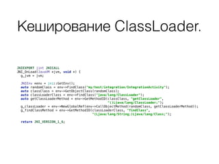 Кеширование ClassLoader.
JNIEXPORT jint JNICALL 
JNI_OnLoad(JavaVM *jvm, void *) { 
g_jvm = jvm; 
 
JNIEnv *env = jni::GetEnv(); 
auto randomClass = env->FindClass("my/test/integration/IntegrationActivity"); 
auto classClass = env->GetObjectClass(randomClass); 
auto classLoaderClass = env->FindClass("java/lang/ClassLoader"); 
auto getClassLoaderMethod = env->GetMethodID(classClass, "getClassLoader", 
"()Ljava/lang/ClassLoader;"); 
g_classLoader = env->NewGlobalRef(env->CallObjectMethod(randomClass, getClassLoaderMethod)); 
g_findClassMethod = env->GetMethodID(classLoaderClass, "findClass", 
"(Ljava/lang/String;)Ljava/lang/Class;"); 
 
return JNI_VERSION_1_6;
 