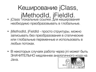 Кеширование jClass,
jMethodId, jFieldId.• jClass -локальные ссылки, для кеширования
необходимо преобразовывать в глобальные.
• jMethodId, jFieldId - просто структуры, можно
записывать без преобразования в статические
или глобальные переменные и использовать в
любых потоках.
• В некоторых случаях работа через jni может быть
ЗНАЧИТЕЛЬНО медленнее аналогичного кода на
Java.
 