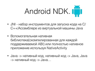 Android NDK.
• JNI - набор инструментов для запуска кода на C/
C++/Ассемблере из виртуальной машины Java
• Вспомогательная нативная
библиотека(скомпилированная для каждой
поддерживаемой ABI) или полностью нативное
приложение используя NativeActivity
• Java -> нативный код, нативный код -> Java, Java
-> нативный код -> Java…
 