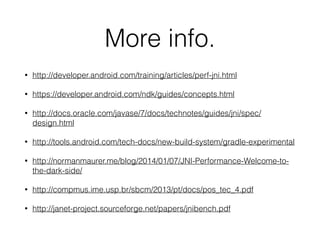 More info.
• http://developer.android.com/training/articles/perf-jni.html
• https://developer.android.com/ndk/guides/concepts.html
• http://docs.oracle.com/javase/7/docs/technotes/guides/jni/spec/
design.html
• http://tools.android.com/tech-docs/new-build-system/gradle-experimental
• http://normanmaurer.me/blog/2014/01/07/JNI-Performance-Welcome-to-
the-dark-side/
• http://compmus.ime.usp.br/sbcm/2013/pt/docs/pos_tec_4.pdf
• http://janet-project.sourceforge.net/papers/jnibench.pdf
 