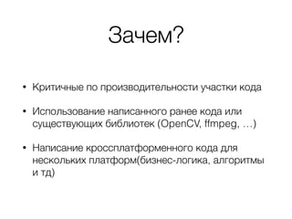 Зачем?
• Критичные по производительности участки кода
• Использование написанного ранее кода или
существующих библиотек (OpenCV, ffmpeg, …)
• Написание кроссплатформенного кода для
нескольких платформ(бизнес-логика, алгоритмы
и тд)
 