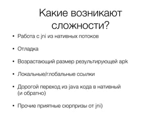 Какие возникают
сложности?
• Работа с jni из нативных потоков
• Отладка
• Возрастающий размер результирующей apk
• Локальные/глобальные ссылки
• Дорогой переход из java кода в нативный
(и обратно)
• Прочие приятные сюрпризы от jni)
 