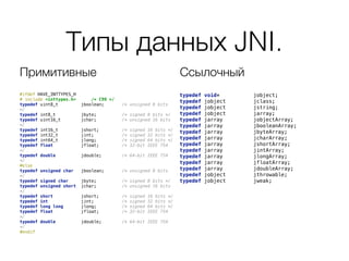 Типы данных JNI.
#ifdef HAVE_INTTYPES_H 
# include <inttypes.h> /* C99 */ 
typedef uint8_t jboolean; /* unsigned 8 bits
*/ 
typedef int8_t jbyte; /* signed 8 bits */ 
typedef uint16_t jchar; /* unsigned 16 bits
*/ 
typedef int16_t jshort; /* signed 16 bits */ 
typedef int32_t jint; /* signed 32 bits */ 
typedef int64_t jlong; /* signed 64 bits */ 
typedef float jfloat; /* 32-bit IEEE 754
*/ 
typedef double jdouble; /* 64-bit IEEE 754
*/ 
#else 
typedef unsigned char jboolean; /* unsigned 8 bits
*/ 
typedef signed char jbyte; /* signed 8 bits */ 
typedef unsigned short jchar; /* unsigned 16 bits
*/ 
typedef short jshort; /* signed 16 bits */ 
typedef int jint; /* signed 32 bits */ 
typedef long long jlong; /* signed 64 bits */ 
typedef float jfloat; /* 32-bit IEEE 754
*/ 
typedef double jdouble; /* 64-bit IEEE 754
*/ 
#endif
typedef void* jobject; 
typedef jobject jclass; 
typedef jobject jstring; 
typedef jobject jarray; 
typedef jarray jobjectArray; 
typedef jarray jbooleanArray; 
typedef jarray jbyteArray; 
typedef jarray jcharArray; 
typedef jarray jshortArray; 
typedef jarray jintArray; 
typedef jarray jlongArray; 
typedef jarray jfloatArray; 
typedef jarray jdoubleArray; 
typedef jobject jthrowable; 
typedef jobject jweak;
Примитивные Ссылочный
 