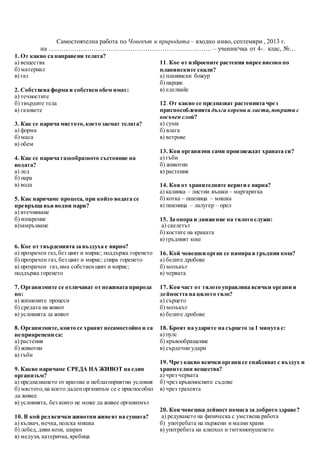 Самостоятелна работа по Човекът и природата – входно ниво, септември , 2013 г.
на …………………………………………………………………. – ученик/чка от 4-. клас, №…
1. От какво са направени телата?
а) вещества
б) материал
в) газ
2. Собствена форма и собствен обем имат:
а) течностите
б) твърдите тела
в) газовете
3. Как се нарича мястото,което заемат телата?
а) форма
б) маса
в) обем
4. Как се нарича газообразното състояние на
водата?
а) лед
б) пара
в) вода
5. Как наричаме процеса, при който водата се
превръща във водни пари?
а) втечняване
б) изпарение
в)замръзване
6. Кое от твърденията за въздуха е вярно?
а) прозрачен газ,без цвят и мирис; поддържа горенето
б) прозрачен газ,без цвят и мирис; спира горенето
в) прозрачен газ,има собственцвят и мирис;
поддържа горенето
7. Организмите се отличават от неживата природа
по:
а) жизнените процеси
б) средата на живот
в) условията за живот
8. Организмите, които се хранят несамостойно и са
неприкрепени са:
а) растения
б) животни
в) гъби
9. Какво наричаме СРЕДА НА ЖИВОТ на един
организъм?
а) предпазването от врагове и неблагоприятни условия
б) мястото,на което даденорганизъм се е приспособил
да живее
в) условията, без които не може да живее организмът
10. В кой ред всички животни живеят на сушата?
а) кълвач,мечка,полска мишка
б) лебед,диви кози, шаран
в) медузи, катеричка,яребица
11. Кое от изброените растения вирее високо по
планинските скали?
а) планински божур
б) нарцис
в) еделвайс
12. От какво се предпазват растенията чрез
приспособленията дълги корени и листа,покрити с
восъчен слой?
а) суша
б) влага
в) ветрове
13. Кои организми сами произвеждат храната си?
а) гъби
б) животни
в) растения
14. Коя от хранителните вериги е вярна?
а) калинка – листни въшки – маргаритка
б) котка – пшеница – мишка
в) пшеница – лалугер – орел
15. За опора и движение на тялото служи:
а) скелетът
б) костите на краката
в) гръдният кош
16. Кой човешки орган се намира в гръдния кош?
а) белите дробове
б) мозъкът
в) червата
17. Коя част от тялото управлява всички органи и
дейността на цялото тяло?
а) сърцето
б) мозъкът
в) белите дробове
18. Броят на ударите на сърцето за 1 минута е:
а) пулс
б) кръвообращение
в) сърдечни удари
19. Чрез какво всички органи се снабдяват с въздух и
хранителни вещества?
а) чрез червата
б) чрез кръвоносните съдове
в) чрез трахеята
20. Коя човешка дейност помага за доброто здраве?
а) редуването на физическа с умствена работа
б) употребата на пържени и мазни храни
в) употребата на алкохол и тютюнопушенето
 