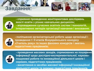 - сприяння проведенню моніторингових досліджень
якості освіти з різних навчальних дисциплін;
- впровадження сучасних освітніх систем і технологій,
інтерактивних методів організації навчання і виховання;
- поліпшення організаторської роботи щодо організації і
проведення І і II етапів Всеукраїнського конкурсу
«Учитель року» та інших фахових конкурсів і змагань
педагогічних працівників;
- забезпечення системи безперервного навчання
педагогічних працівників,підвищення їх фахового рівня як
однієї з найважливіших умов переходу на нову парадигму
освіти;
- проведення масових заходів, спрямованих на поширення
інформації щодо дослідно-експериментальної, науково-
пошукової роботи та інноваційної дiяльнocтi школи і
окремих, педагогічних працівників;
- висвітлення в засобах масової інформації інноваційної
діяльності школи та окремих педагогічних працівників.
 