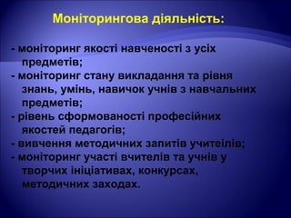 Моніторингова діяльність:
- моніторинг якості навченості з усіх
предметів;
- моніторинг стану викладання та рівня
знань, умінь, навичок учнів з навчальних
предметів;
- рівень сформованості професійних
якостей педагогів;
- вивчення методичних запитів учитеілів;
- моніторинг участі вчителів та учнів у
творчих ініціативах, конкурсах,
методичних заходах.
 
