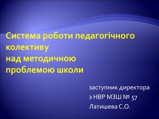 Система роботи педагогічного
колективу
над методичною
проблемою школи
заступник директора
з НВР МЗШ № 57
Латишева С.О.
 
