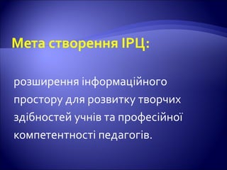 Мета створення ІРЦ:
розширення інформаційного
простору для розвитку творчих
здібностей учнів та професійної
компетентності педагогів.
 