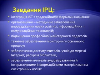Завдання ІРЦ:
 інтеграція ІКТ з традиційними формами навчання;
 організаційно – методичне забезпечення
впровадження нових освітніх, інформаційних і
комунікаційних технологій;
 підвищення професійної майстерності педагогів;
 технічне забезпечення моніторингу освітнього
процесу;
 забезпечення доступу вчителів, учнів до мережі
Інтернет, ресурсів бібліотеки;
 забезпечення вчителів аудіовізуальними й
інтерактивними інформаційними матеріалами на
електронних носіях.
 