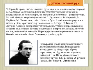У боротьбі проти дисидентського руху тодішня влада використовувала
весь арсенал моральних і фізичних розправ: тюремне ув'язнення,
відправлення до концтаборів, на заслання , в психушки , репресії тощо.
На собі відчули тюремне ув'язнення Л. Лук'яненко, В. Чорновіл, М.
Горбаль, М. Плахотнюк, та ін. На жаль, були й такі, що повернулися з
неволі у рідні краї лишень у домовинах, — В. Стус, О. Тихий, Ю.
Литвин. Активно використовували й адміністративні переслідування,
зокрема звільнення з роботи, виключення з партії, комсомолу, творчих
спілок, навчальних закладів. Переслідування поширювалися також на
батьків дисидентів, дітей, близьких родичів, друзів.
Не цуралася влада влаштовувати проти
дисидентів провокації. Їм підкидали
антирадянську літературу, зброю,
наркотики, інспірували зґвалтування,
побиття і т. ін. Після кількаразового
побиття у грудні 1963 р. помер 28-річний
Геніальний т поет В. Симоненко
Дисидентський рух
 