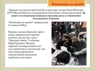 "Революція на граніті" завершилася
17 жовтня 1990 р
Вперше запекла боротьба проти
влади завершилася мирним
шляхом, під музику гурту
"Мертвий півень" і співачки
Марії Бурмаки. Вперше
перемога демократичних сил
дала впевненість суспільству, що
воно може вирішувати
найважливіші громадські
проблеми власноруч.
Прямим наслідком протестів була відставка голови Ради Міністрів
УРСР Віталія Масола та виконання низки вимог мітингувальників. Ці
акції та голодування відіграли важливу роль у становленні
незалежності України.
Революція на граніті
 