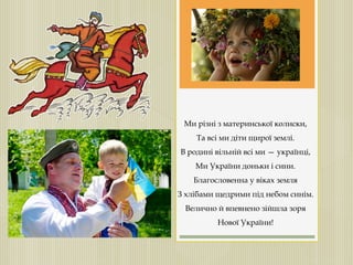 Ми різні з материнської колиски,
Та всі ми діти щирої землі.
В родині вільній всі ми — українці,
Ми України доньки і сини.
Благословенна у віках земля
З хлібами щедрими під небом синім.
Велично й впевнено зійшла зоря
Нової України!
 