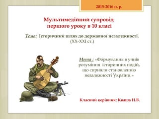 Мультимедійний супровід
першого уроку в 10 класі
Тема: Історичний шлях до державної незалежності.
(ХХ-ХХІ ст.)
2015-2016 н. р.
Мета : «Формування в учнів
розуміння історичних подій,
що сприяли становленню
незалежності України.»
Класний керівник: Кваша Н.В.
 