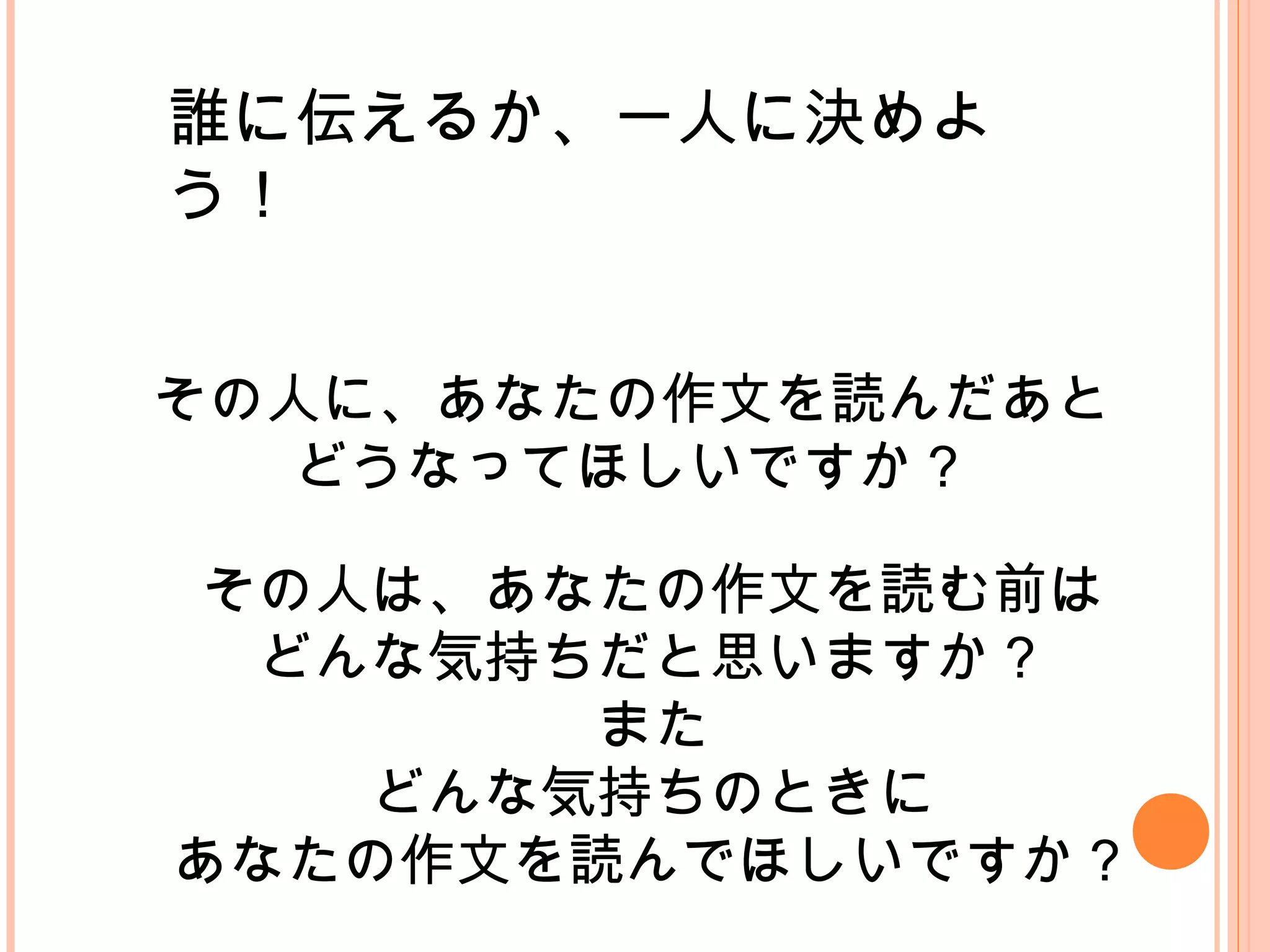 誰に伝えるか、一人に決めよ
う！
その人に、あなたの作文を読んだあと
どうなってほしいですか？
その人は、あなたの作文を読む前は
どんな気持ちだと思いますか？
また
どんな気持ちのときに
あなたの作文を読んでほしいですか？
 